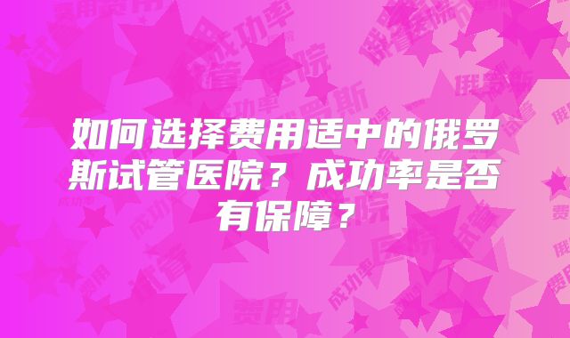 如何选择费用适中的俄罗斯试管医院？成功率是否有保障？