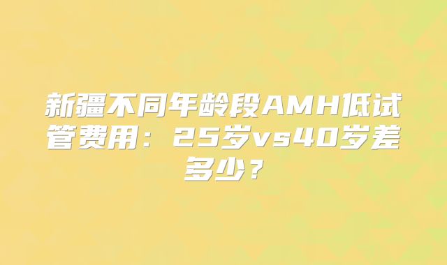 新疆不同年龄段AMH低试管费用：25岁vs40岁差多少？
