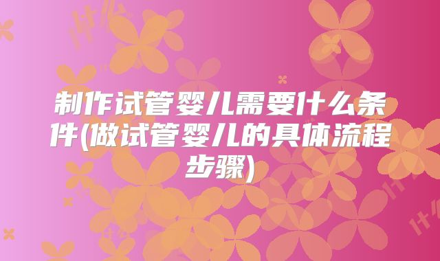 制作试管婴儿需要什么条件(做试管婴儿的具体流程步骤)
