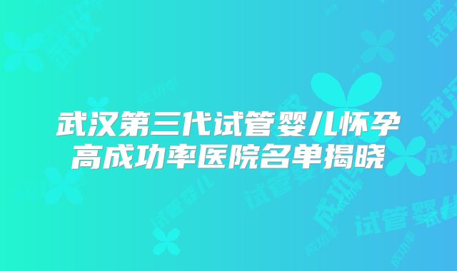 武汉第三代试管婴儿怀孕高成功率医院名单揭晓