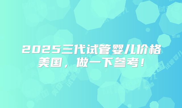 2025三代试管婴儿价格美国，做一下参考！