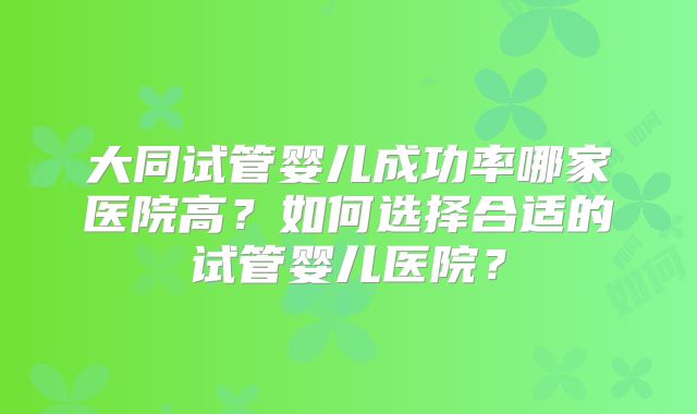 大同试管婴儿成功率哪家医院高？如何选择合适的试管婴儿医院？