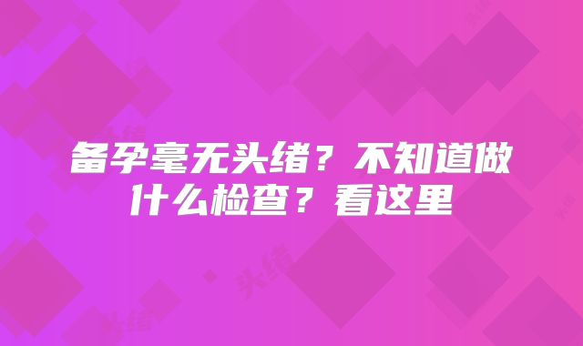 备孕毫无头绪?不知道做什么检查?看这里