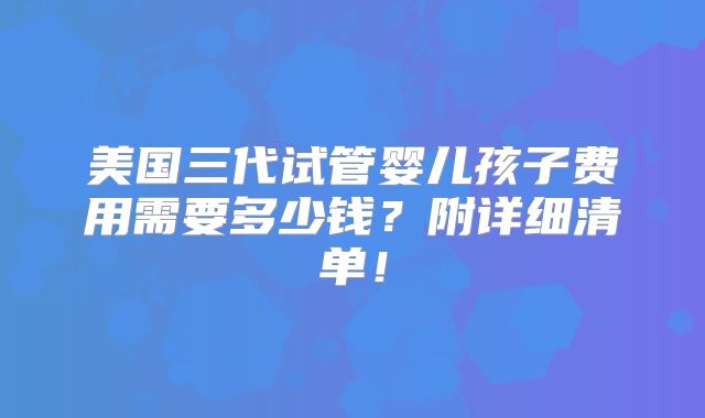 美国三代试管婴儿孩子费用需要多少钱?附详细清单!
