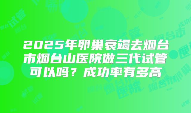 2025年卵巢衰竭去烟台市烟台山医院做三代试管可以吗？成功率有多高