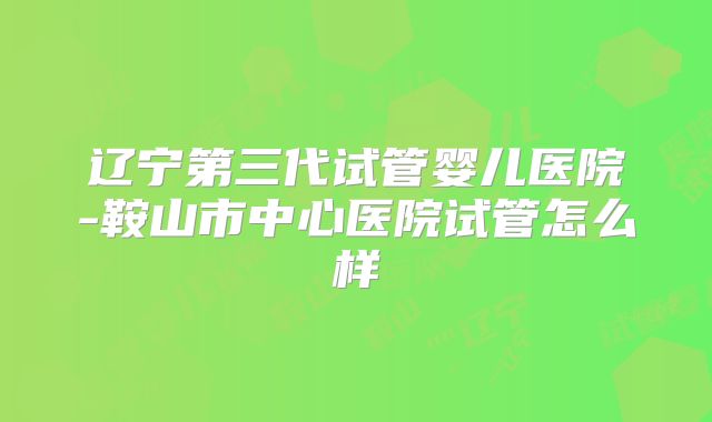 辽宁第三代试管婴儿医院-鞍山市中心医院试管怎么样