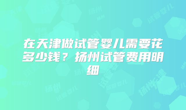 在天津做试管婴儿需要花多少钱？扬州试管费用明细