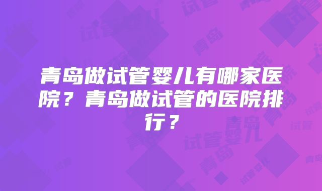 青岛做试管婴儿有哪家医院？青岛做试管的医院排行？