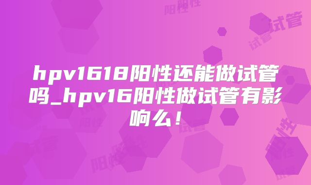 hpv1618阳性还能做试管吗_hpv16阳性做试管有影响么！
