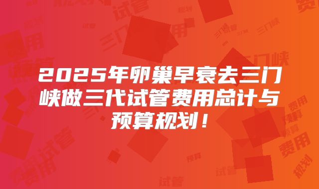 2025年卵巢早衰去三门峡做三代试管费用总计与预算规划！