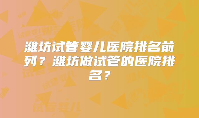潍坊试管婴儿医院排名前列？潍坊做试管的医院排名？