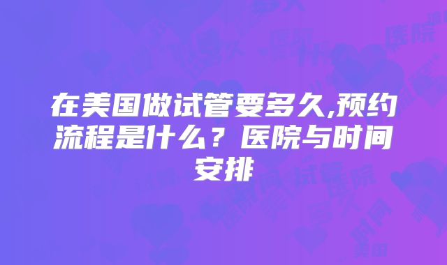 在美国做试管要多久,预约流程是什么？医院与时间安排