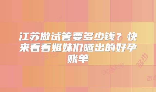 江苏做试管要多少钱？快来看看姐妹们晒出的好孕账单