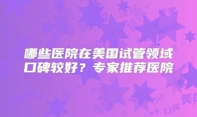 哪些医院在美国试管领域口碑较好？专家推荐医院