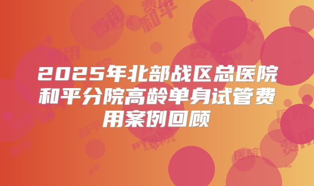 2025年北部战区总医院和平分院高龄单身试管费用案例回顾