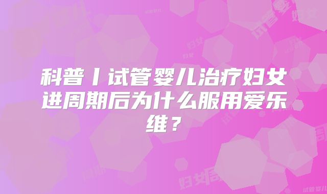 科普丨试管婴儿治疗妇女进周期后为什么服用爱乐维？