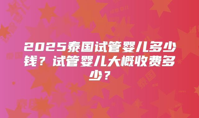 2025泰国试管婴儿多少钱?试管婴儿大概收费多少?
