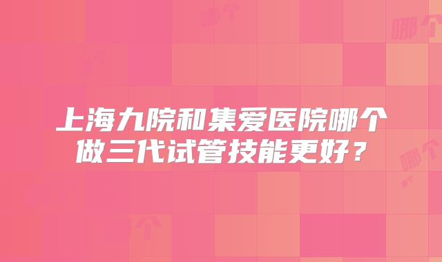 上海九院和集爱医院哪个做三代试管技能更好？