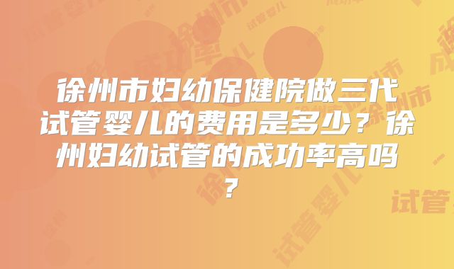 徐州市妇幼保健院做三代试管婴儿的费用是多少?徐州妇幼试管的成功率高吗?