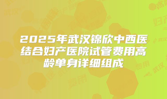 2025年武汉锦欣中西医结合妇产医院试管费用高龄单身详细组成