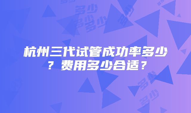 杭州三代试管成功率多少？费用多少合适？