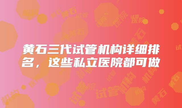 黄石三代试管机构详细排名，这些私立医院都可做