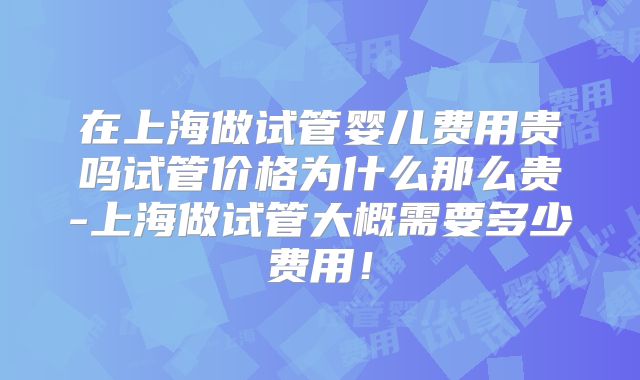 在上海做试管婴儿费用贵吗试管价格为什么那么贵-上海做试管大概需要多少费用！