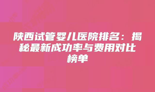 陕西试管婴儿医院排名:揭秘最新成功率与费用对比榜单