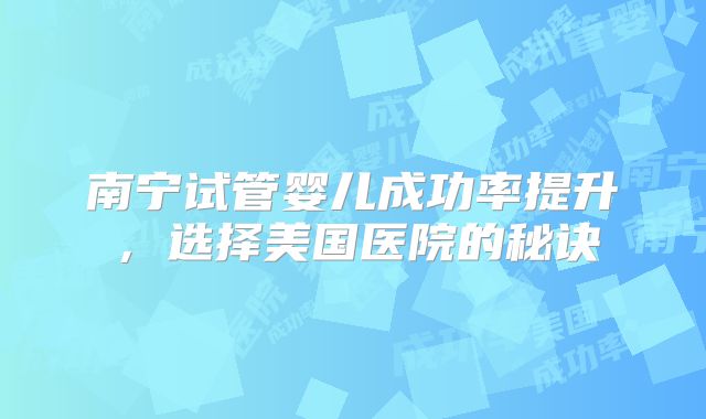 南宁试管婴儿成功率提升，选择美国医院的秘诀