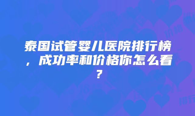 泰国试管婴儿医院排行榜，成功率和价格你怎么看？