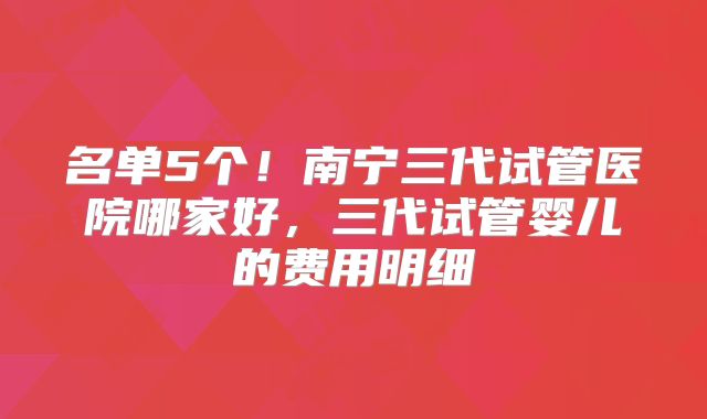 名单5个!南宁三代试管医院哪家好,三代试管婴儿的费用明细