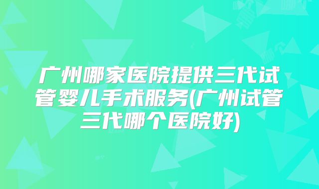 广州哪家医院提供三代试管婴儿手术服务(广州试管三代哪个医院好)