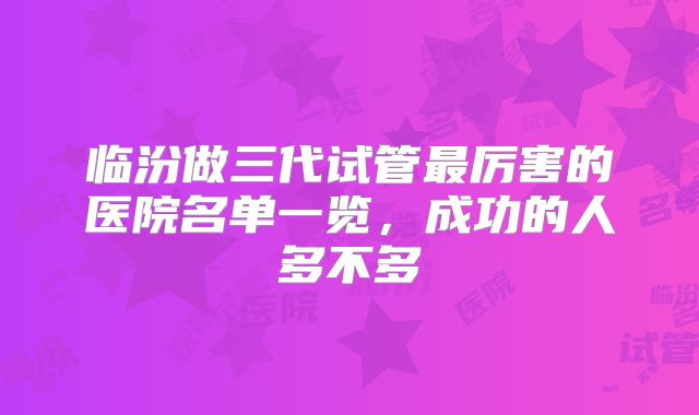 临汾做三代试管最厉害的医院名单一览，成功的人多不多