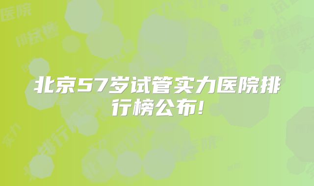 北京57岁试管实力医院排行榜公布!