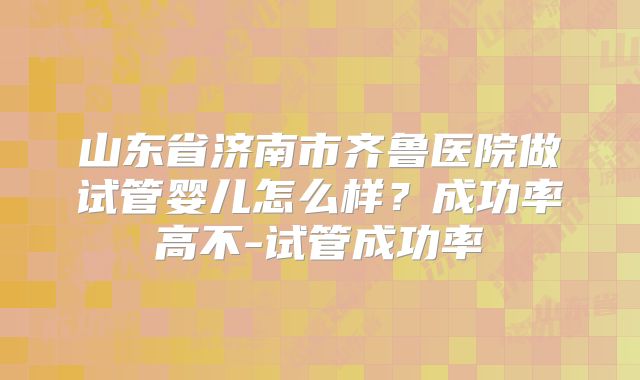 山东省济南市齐鲁医院做试管婴儿怎么样？成功率高不-试管成功率