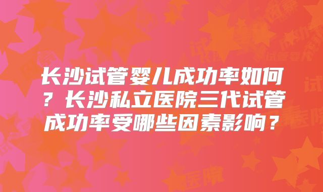 长沙试管婴儿成功率如何？长沙私立医院三代试管成功率受哪些因素影响？