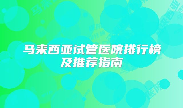 马来西亚试管医院排行榜及推荐指南