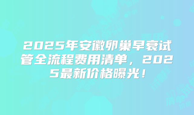 2025年安徽卵巢早衰试管全流程费用清单，2025最新价格曝光！