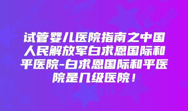 试管婴儿医院指南之中国人民解放军白求恩国际和平医院-白求恩国际和平医院是几级医院！