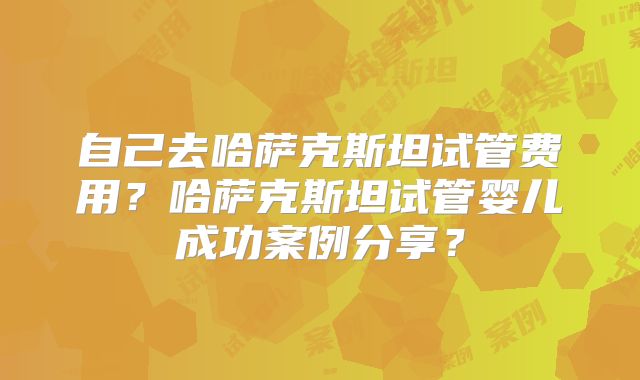 自己去哈萨克斯坦试管费用？哈萨克斯坦试管婴儿成功案例分享？