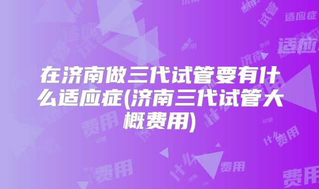 在济南做三代试管要有什么适应症(济南三代试管大概费用)