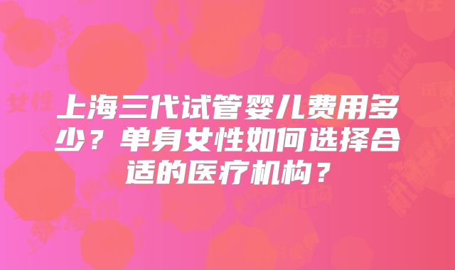 上海三代试管婴儿费用多少？单身女性如何选择合适的医疗机构？