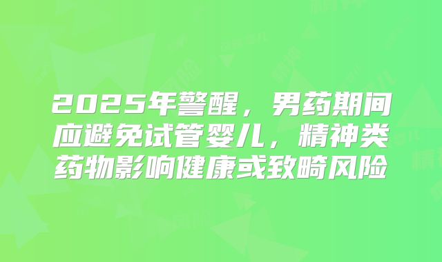 2025年警醒，男药期间应避免试管婴儿，精神类药物影响健康或致畸风险