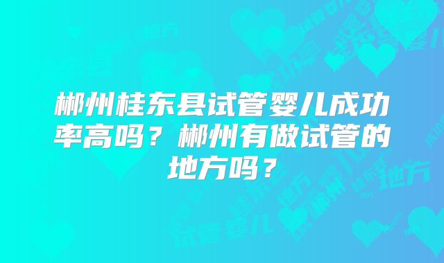 郴州桂东县试管婴儿成功率高吗？郴州有做试管的地方吗？