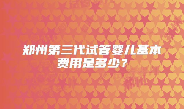 郑州第三代试管婴儿基本费用是多少？