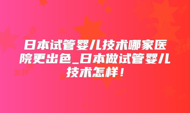 日本试管婴儿技术哪家医院更出色_日本做试管婴儿技术怎样！