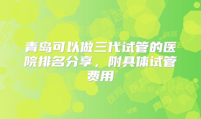 青岛可以做三代试管的医院排名分享，附具体试管费用
