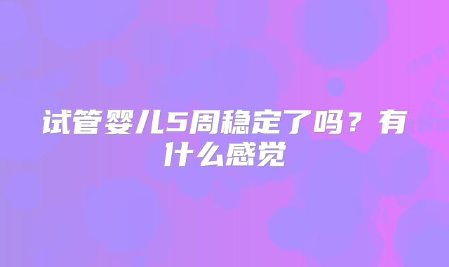 试管婴儿5周稳定了吗？有什么感觉