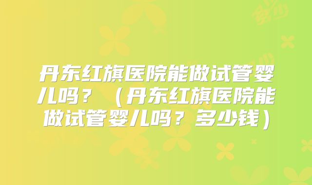 丹东红旗医院能做试管婴儿吗？（丹东红旗医院能做试管婴儿吗？多少钱）