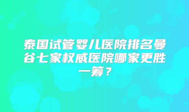 泰国试管婴儿医院排名曼谷七家权威医院哪家更胜一筹？